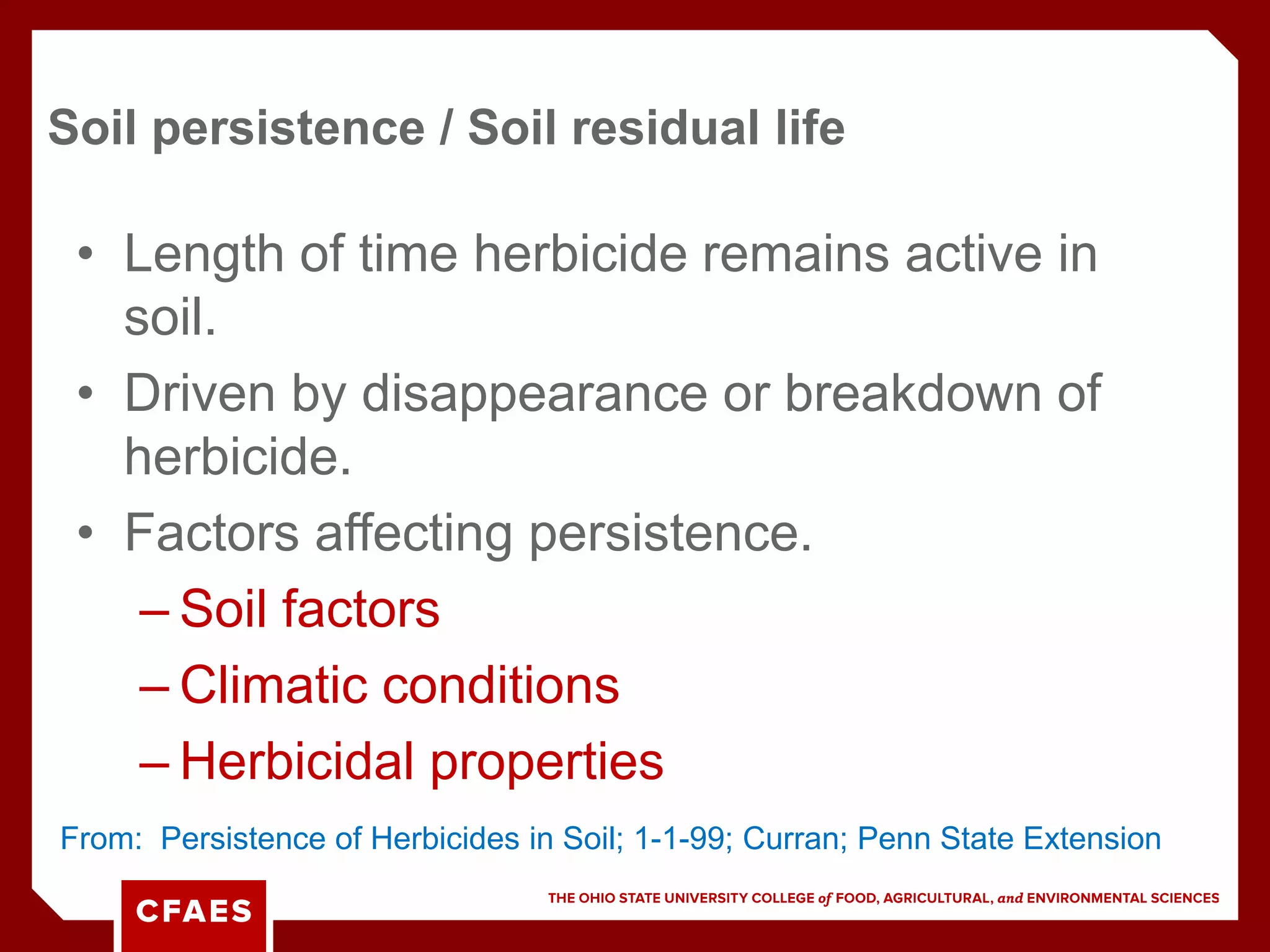 • Length of time herbicide remains active in
soil.
• Driven by disappearance or breakdown of
herbicide.
• Factors affecting persistence.
– Soil factors
– Climatic conditions
– Herbicidal properties
Soil persistence / Soil residual life
From: Persistence of Herbicides in Soil; 1-1-99; Curran; Penn State Extension
 