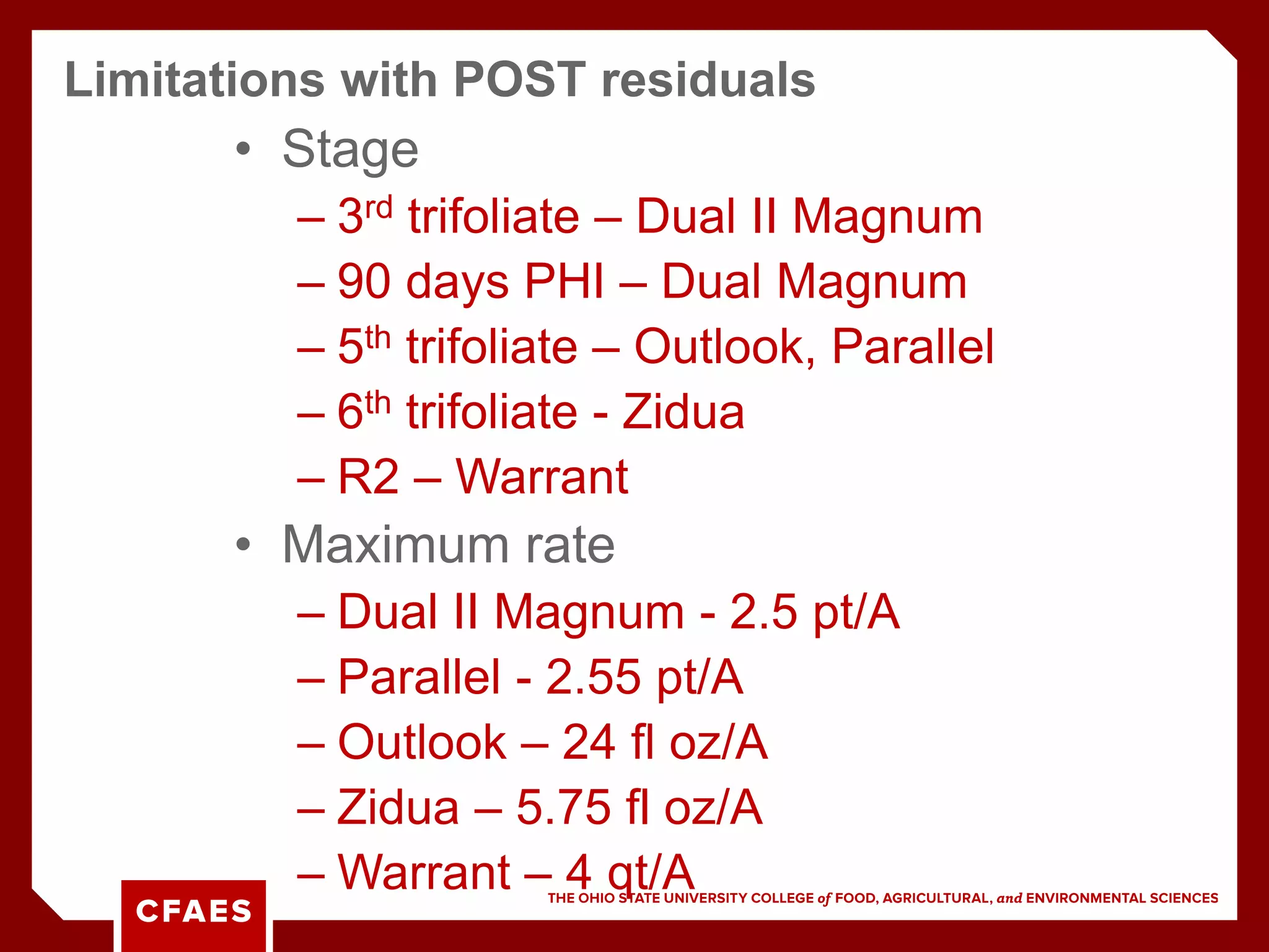• Stage
– 3rd trifoliate – Dual II Magnum
– 90 days PHI – Dual Magnum
– 5th trifoliate – Outlook, Parallel
– 6th trifoliate - Zidua
– R2 – Warrant
• Maximum rate
– Dual II Magnum - 2.5 pt/A
– Parallel - 2.55 pt/A
– Outlook – 24 fl oz/A
– Zidua – 5.75 fl oz/A
– Warrant – 4 qt/A
Limitations with POST residuals
 