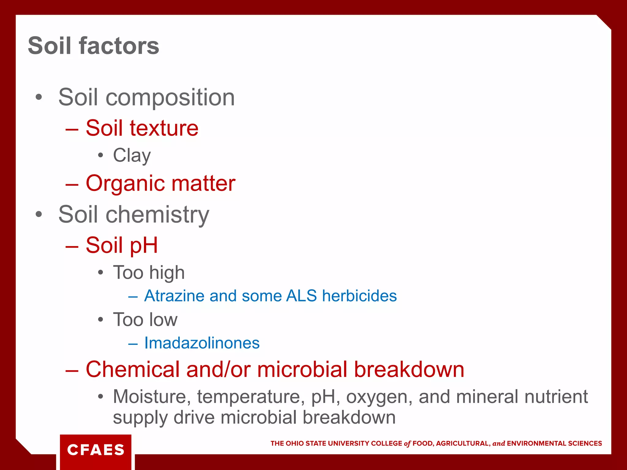 • Soil composition
– Soil texture
• Clay
– Organic matter
• Soil chemistry
– Soil pH
• Too high
– Atrazine and some ALS herbicides
• Too low
– Imadazolinones
– Chemical and/or microbial breakdown
• Moisture, temperature, pH, oxygen, and mineral nutrient
supply drive microbial breakdown
Soil factors
 