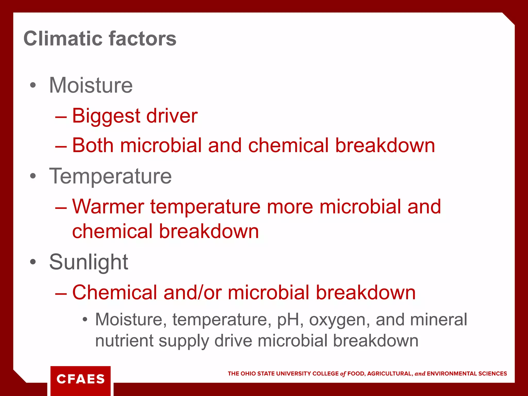 • Moisture
– Biggest driver
– Both microbial and chemical breakdown
• Temperature
– Warmer temperature more microbial and
chemical breakdown
• Sunlight
– Chemical and/or microbial breakdown
• Moisture, temperature, pH, oxygen, and mineral
nutrient supply drive microbial breakdown
Climatic factors
 