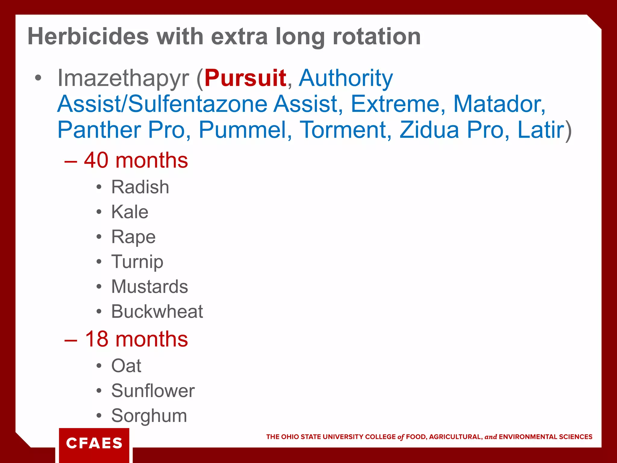 • Imazethapyr (Pursuit, Authority
Assist/Sulfentazone Assist, Extreme, Matador,
Panther Pro, Pummel, Torment, Zidua Pro, Latir)
– 40 months
• Radish
• Kale
• Rape
• Turnip
• Mustards
• Buckwheat
– 18 months
• Oat
• Sunflower
• Sorghum
Herbicides with extra long rotation
 