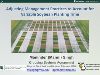Adjusting Management Practices to Account for
Variable Soybean Planting Time
Maninder (Manni) Singh
Cropping Systems Agronomist
Dept. of Plant, Soil, and Microbial Sciences, MSU
msingh@msu.edu; agronomy.msu.edu
 