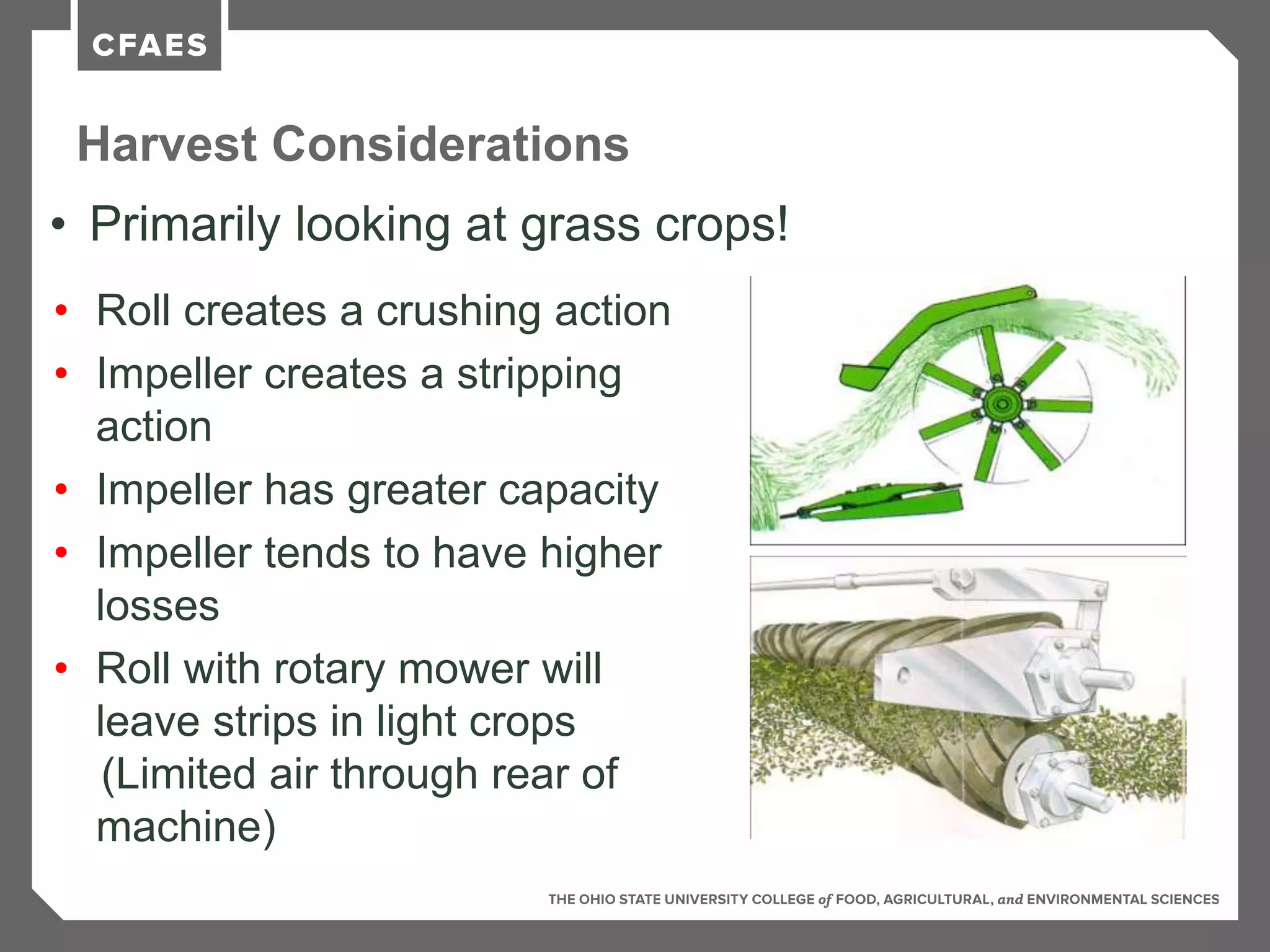 Harvest Considerations
• Primarily looking at grass crops!
• Roll creates a crushing action
• Impeller creates a stripping
action
• Impeller has greater capacity
• Impeller tends to have higher
losses
• Roll with rotary mower will
leave strips in light crops
(Limited air through rear of
machine)
 