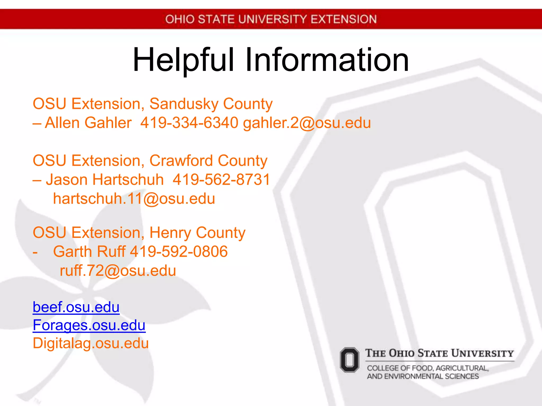 Helpful Information
OSU Extension, Sandusky County
– Allen Gahler 419-334-6340 gahler.2@osu.edu
OSU Extension, Crawford County
– Jason Hartschuh 419-562-8731
hartschuh.11@osu.edu
OSU Extension, Henry County
- Garth Ruff 419-592-0806
ruff.72@osu.edu
beef.osu.edu
Forages.osu.edu
Digitalag.osu.edu
 