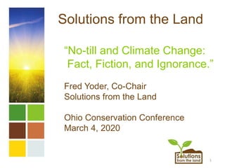 1
Solutions from the Land
“No-till and Climate Change:
Fact, Fiction, and Ignorance.”
Fred Yoder, Co-Chair
Solutions from the Land
Ohio Conservation Conference
March 4, 2020
 