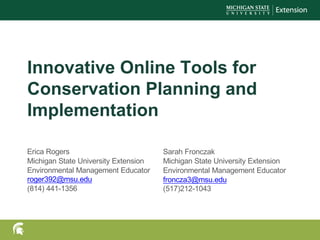 Innovative Online Tools for
Conservation Planning and
Implementation
Erica Rogers
Michigan State University Extension
Environmental Management Educator
roger392@msu.edu
(814) 441-1356
Sarah Fronczak
Michigan State University Extension
Environmental Management Educator
froncza3@msu.edu
(517)212-1043
 
