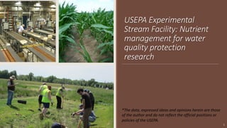 USEPA Experimental
Stream Facility: Nutrient
management for water
quality protection
research
1
*The data, expressed ideas and opinions herein are those
of the author and do not reflect the official positions or
policies of the USEPA.
 