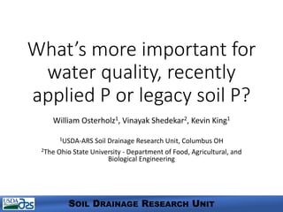 What’s more important for
water quality, recently
applied P or legacy soil P?
William Osterholz1, Vinayak Shedekar2, Kevin King1
1USDA-ARS Soil Drainage Research Unit, Columbus OH
2The Ohio State University - Department of Food, Agricultural, and
Biological Engineering
SOIL DRAINAGE RESEARCH UNIT
 