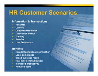 HR Customer Scenarios
Information & Transactions
● Resumes
● Careers
● Company Handbook
● Discussion boards
● Training
● Benefits
● Live Broadcasts
Benefits
● Rapid information dissemination
● Legal compliance
● Broad audience reach
● Real-time communication
● Increased productivity
● Reduced costs
 