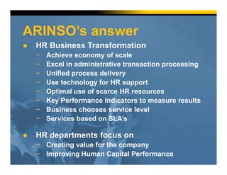 ARINSO’s answer
● HR Business Transformation
− Achieve economy of scale
− Excel in administrative transaction processing
− Unified process delivery
− Use technology for HR support
− Optimal use of scarce HR resources
− Key Performance Indicators to measure results
− Business chooses service level
− Services based on SLA’s
● HR departments focus on
− Creating value for the company
− Improving Human Capital Performance
 
