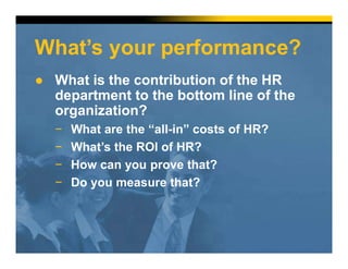 What’s your performance?
● What is the contribution of the HR
department to the bottom line of the
organization?
− What are the “all-in” costs of HR?
− What’s the ROI of HR?
− How can you prove that?
− Do you measure that?
 