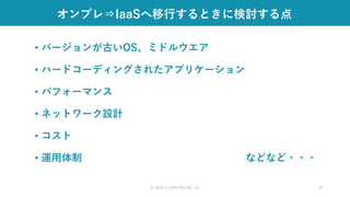 オンプレ⇒IaaSへ移行するときに検討する点
• バージョンが古いOS、ミドルウエア
• ハードコーディングされたアプリケーション
• パフォーマンス
• ネットワーク設計
• コスト
• 運用体制 などなど・・・
© 2020 CLARA ONLINE, Inc 37
 