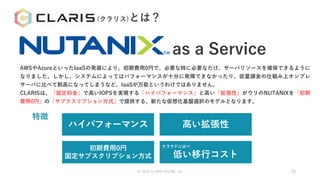 as a Service
AWSやAzureといったIaaSの発展により、初期費用0円で、必要な時に必要なだけ、サーバリソースを確保できるように
なりました。しかし、システムによってはパフォーマンスが十分に発揮できなかったり、従量課金の仕組み上オンプレ
サーバに比べて割高になってしまうなど、IaaSが万能というわけではありません。
CLARISは、「固定料金」で高いIOPSを実現する「ハイパフォーマンス」と高い「拡張性」がウリのNUTANIXを「初期
費用0円」の「サブクスリプション方式」で提供する、新たな仮想化基盤選択のモデルとなります。
ハイパフォーマンス
初期費用0円
固定サブスクリプション方式
高い拡張性
クラウドに比べ
低い移行コスト
特徴
© 2020 CLARA ONLINE, Inc 56
(クラリス)とは？
 