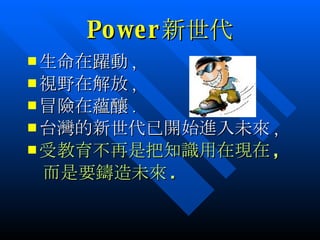 Power 新世代 生命在躍動 , 視野在解放 , 冒險在蘊釀 . 台灣的新世代已開始進入未來 , 受教育不再是把知識用在現在 , 而是要鑄造未來 . 