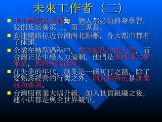 未來工作者（二） 中年轉業是常態 ，每個人都必須終身學習，發掘及培養第二、第三專長。 高速鐵路拉近台灣南北距離，各大都市都有了捷運。 企業在轉型過程中， 首先裁汰中級人員 ，而台灣正是中級人力過剩，他們是 專科或大學畢業 ， 無特殊技能者。 在失業的年代，創業是一條可行之路，除了要熟悉經營的行業之外， 創意和特色 是 創業成功要素 。 台灣服務業大幅升級。加入世貿組織之後，連小店都是與全世界競爭。 