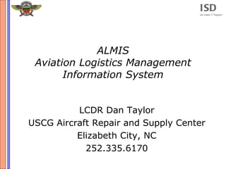 ISD
                                    we make IT happen




             ALMIS
 Aviation Logistics Management
       Information System


          LCDR Dan Taylor
USCG Aircraft Repair and Supply Center
          Elizabeth City, NC
            252.335.6170
 