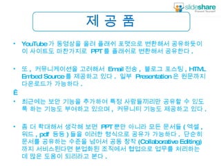 제 공 품 YouTube 가 동영상을 올려 플래쉬 포맷으로 변환해서 공유하듯이 이 사이트도 마찬가지로  PPT 를 플래쉬로 변환해서 공유한다 .  또 ,  커뮤니케이션을 고려해서  Email 전송 ,  블로그 포스팅 , HTML Embed Source 를 제공하고 있다 .  일부  Presentation 은 원문까지 다운로드가 가능하다 .    최근에는 보안 기능을 추가하여 특정 사람들끼리만 공유할 수 있도록 하는 기능도 부여하고 있으며 ,  커뮤니티 기능도 제공하고 있다 . 좀 더 확대해서 생각해 보면  PPT 뿐만 아니라 모든 문서들 ( 엑셀 ,  워드 , pdf  등등 ) 들을 이러한 형식으로 공유가 가능하다 .  단순히 문서를 공유하는 수준을 넘어서 공동 창작 (Collaborative Editing) 까지 서비스된다면 분업화된 조직에서 협업으로 업무를 처리하는 데 많은 도움이 되리라고 본다 . 