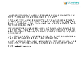 어쩌면 유독 우리나라에서만 네트워크의 특징과 내용을 과학적으로 이해하지 못하고 지레짐작  ' 자라보고 놀란 가슴 솥뚜껑보고 기절한 것 ' 은 아닐까 ?' 분명한 사실은 우리가 네트워크를 이해하지 못하는 동안 웹  2.0 으로 글로벌 경쟁자들은 앞서나가고 있다는 점이다 .  싫거나 좋거나 세계경제가 어려운 가운데서도 실낯같은 희망을 찾으라고 한다면 역시  ' 인터넷 ,  정보의 소통에 있다 .' 고 단언할 수 있을텐데 ,  우리는 지금 어디로 향하고 있는 것일까 ? 저작권의 침해 문제를 이야기할 때 줄곧 소개되는 이론 공유지의 비극이 공유지의 풍요로 바뀔 수 있는 제도 ,  기술을 찾아야 한다 .  이미 소개한 그림에서처럼 긴꼬리 부분에 사용자들이 서로 연결되고 감시하여 아날로그 세계보다 신뢰성있는 네트워크 시대의 청사진이 그려지고 있다 .  다만 그 전제라고 할 수 있는 다양한 플랫폼의 구현과 연동 ,  참 / 거짓 콘텐츠의 신뢰를 파악할 수 있는 메커니즘이 꽃피울 수 있는 사고의 전환이 요구된다 . 아쉽게도  IT 강국이었던 우리나라에서  ' 슬라이드쉐어라는 간단한 생각으로 엄청난 효과를 거두는 사이트 ' 가 먼저 개발되지 못해 ,  먼곳 (?) 으로 올리는 심정이 사뭇 안타깝다 .  강장묵  [email_address] 