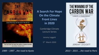 A Search For Hope
On the Climate
Front Lines
in 2020
Cambridge Climate
Lecture Series
Jeremy Leggett
5th March 2020
2013 – 2015 ….the road to Paris1989 – 1997 …the road to Kyoto
 