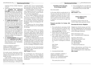 DeArGe Mitteilungen 8(6), 2003                                                                                                                                                 DeArGe Mitteilungen 8(6), 2003
                                 Vereinsnachrichten                                                                                   Vereinsnachrichten
   resbeitrag: 25 Euro, Schüler/Studenten            empfehle daher unseren Auslandsmitglie-               Translation of the main parts                  5. If the membership fee is not delivered
   13 Euro.)                                         dern aus diesen Ländern die Einreichung                 for our foreign members:                        until 15.12.2003 your membership will
2. Änderungen der Bankverbindung sind                ihres Beitrages in bar, und zwar in Euro!                                                               automatically end by December 2003.
   mir schriftlich bis spätestens                        Auslandsmitglieder, die ihren Beitrag       Dear club member!
   15.12.2003 mitzuteilen. Alle Mitglieder,          nicht fristgerecht (bis zum 15.12.2003) ein-                                                         Thanks in advance,
   die bisher keine Bankverbindung ange-             reichen oder überweisen, werden automa-         In December 2003 the membership fee for              John Osmani, cashier
   ben konnten oder die bereits eine oder            tisch vom Verein ausgeschlossen.                next year is becomes due. Because of some
   mehrere Mahnungen bekommen haben,                     Bei allen übrigen Mitgliedern behält sich   complications during the last years, we have
   müssen dies ebenfalls bis zum oben ge-            die De.Ar.Ge. e.V. vor, den Beitrag und die     decided to point out the procedure of pay-                    DeArGe-Rabatt-System
   nannten Datum tun, falls sich an der              entstandenen Mehrkosten notfalls gericht-       ment in general and the special conditions                       für Mitglieder
   Bankverbindung etwas geändert hat.                lich einzuklagen, falls dieser nicht eingezo-   of payment concerning our foreign club
3. Alle Schüler und Studenten, die einen             gen werden kann und keine fristgerechte         members.                                             Es konnte ein weiterer Partner für das
   ermäßigten Beitrag bezahlen, müssen,              Kündigung vorliegt zur Beendigung der Mit-                                                           DeArGe-Rabatt-System gewonnen werden:
   sofern ihr Schüler bzw. Studentenaus-             gliedschaft.                                    Payment procedure for foreign club
   weis nur bis zum Jahr 2003 gültig ist,                Ein Anspruch auf die »DeArGe Mitteilun-     members:                                             Reiserabatt für DeArGe-Mitglieder
   eine gültige Bescheinigung für das Jahr           gen« entfällt ebenfalls bis zum Nachbezahlen
   2004 bis spätestens 15.12.2003 bei mir            des Beitrages.                                  1. The membership fee subscription (25,00            Mitglieder der DeArGe können nach Nach-
   einreichen, ansonsten werden sie auto-                                                               Euro per person) has to reach the Deut-           weis ihrer Mitgliedschaft auf Fuerteventura
   matisch auf den normalen Mitgliedsbei-            Liebe Mitglieder, ich denke es ist von kei-        sche Arachnologische Gesellschaft e. V. by        einen Rabatt beim Buchen der Unterkunft
   trag hochgestuft. Eine nachträgliche Zu-          nem zu viel verlangt, der bei uns Mitglied         15th December 2003 at the latest.                 und des Mietwagen bekommen.
   rückstufung ist nicht möglich und kann            sein möchte, dafür Sorge zu tragen, dass der    2. Please make sure that you pay any ex-
   erst wieder für das Jahr 2005, bei Einrei-        anfallende Mitgliedsbeitrag ohne Probleme          penses caused by your bank transfer.              Weiter Informationen unter:
   chung einer gültigen Bescheinigung, be-           abgebucht werden kann bzw. von den Aus-         3. Due to high charges of international              http://communities.msn.de/villavolcana
   rücksichtigt werden.                              landsmitgliedern eingereicht wird.                 bank transfers from outside the Europe-
4. Alle Auslandsmitglieder müssen ihren                  Ich bitte Sie deshalb dringend, die oben       an Union, we recommend to send your               Hannelores Villa Volcana
   Beitrag bis spätestens 15.12.2003 bei             genannten Dinge zu beachten, damit wir im          fee (in Euro) by mail to the cashier of           Villaverde-Fuerteventura-Nord,
   mir in bar einreichen oder auf unser              Jahr 2004 nicht wieder so viel Ärger, Kosten       the Deutsche Arachnologische Gesellschaft         Islas Canarias, Espana
   Konto überweisen. Unsere internationa-            und Mehrarbeit haben und damit wir weiter-         e.V.:                                             Tel.: 0034-608-928-380
   le Bankverbindung lautet:                         hin das Geld zur Verfügung haben, um Ih-                                                             Fax.: 0034-928-868
                                                     nen eine vernünftige Vereinsarbeit zu bieten.      John Osmani                                       ! villavolcana@hotmail.com
Deutsche Arachnologische Gesellschaft e.V.                                                              Dürerstr. 1
Raiffeisenbank Frechen-Hürth eG                      Ich danke Ihnen für Ihre Aufmerksamkeit            50226 Frechen                                     Weitere Informationen und Partner des
IBAN-Nr.: DE 72370623650701493010                    und verbleibe mit freundlichen und arach-          Germany                                           DeArGeRabatt-System findet Ihr unter:
Swift/BIC-Code: GENODED1FHH                          nologischen Grüßen,                                                                                  http://www.dearge.de/service/rabatt.shtml
                                                     John Osmani, Kassenwart                         4. International bank details:                       John Osmani
Ich möchte darauf aufmerksam machen,
dass eine Überweisung des Beitrages ohne             PS.: Nachfolgend eine Übersetzung der           Deutsche Arachnologische Gesellschaft e.V.
anfallende Kosten für die De.Ar.Ge. e.V. ver-        wichtigsten Absätze für unsere Mitglieder       Raiffeisenbank Frechen-Hürth eG
bunden sein muss.                                    aus dem Nicht-Deutschsprachigen-Ausland,        IBAN-Nr.: DE 72370623650701493010
   Leider sind die Gebühren für eine Aus-            die teilweise der Deutschen Sprache nicht so    Swift/BIC-Code: GENODED1FHH
landsüberweisung aus dem Nicht-Euro-                 mächtig sind:
Raum meist recht hoch (z. B. aus Dänemark                                                               The currency has to be Euro.
kostet die Überweisung ca. 20 Euro!!!) Ich
                                                36                                                                                                   37
 