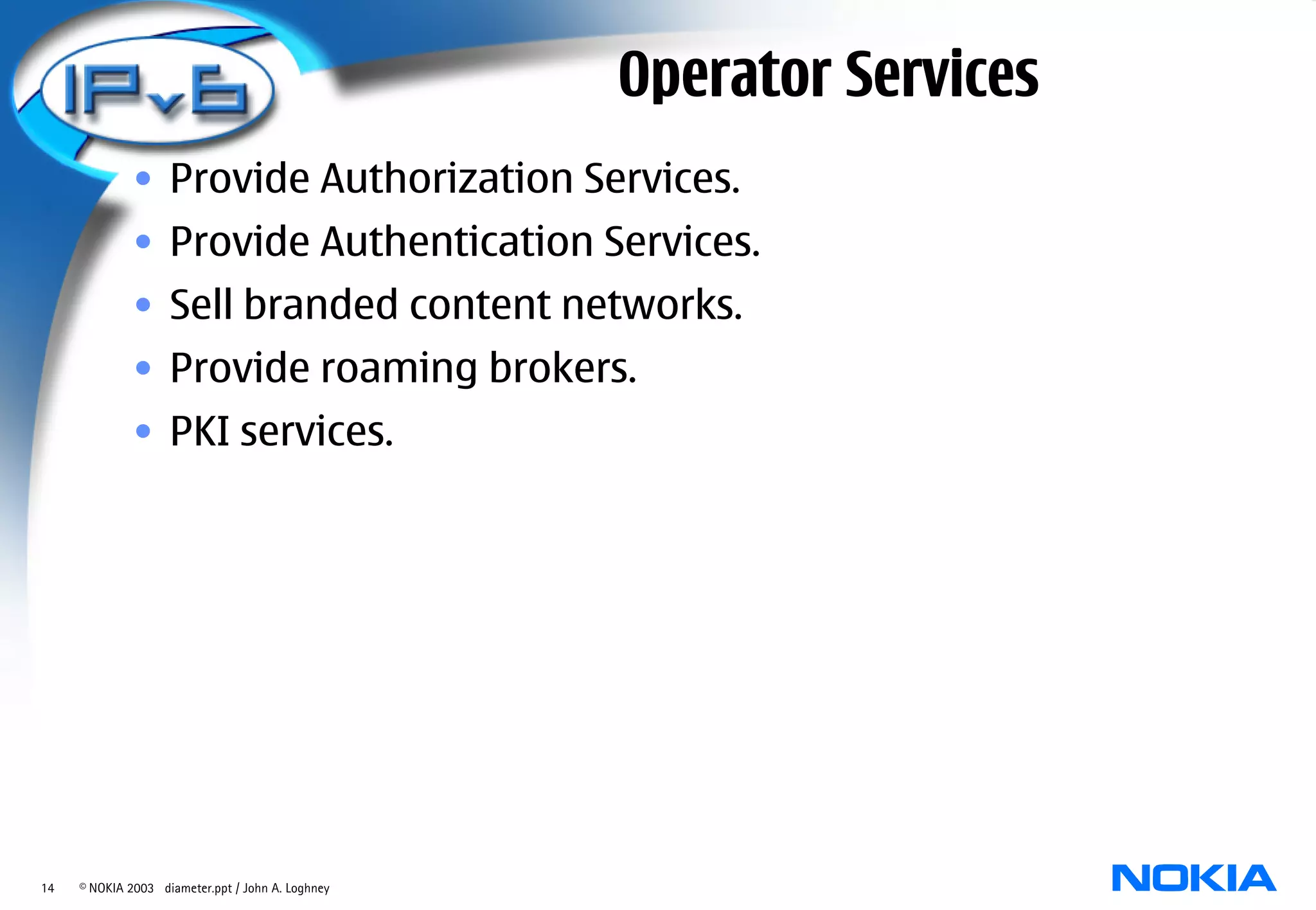 Operator Services
              • Provide Authorization Services.
              • Provide Authentication Services.
              • Sell branded content networks.
              • Provide roaming brokers.
              • PKI services.




14   © NOKIA 2003 diameter.ppt / John A. Loghney
 