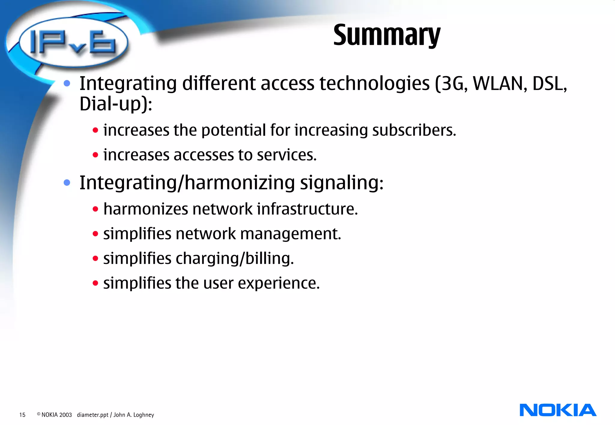 Summary
              • Integrating different access technologies (3G, WLAN, DSL,
                Dial-up):
                        • increases the potential for increasing subscribers.
                        • increases accesses to services.
              • Integrating/harmonizing signaling:
                        • harmonizes network infrastructure.
                        • simplifies network management.
                        • simplifies charging/billing.
                        • simplifies the user experience.




15   © NOKIA 2003 diameter.ppt / John A. Loghney
 