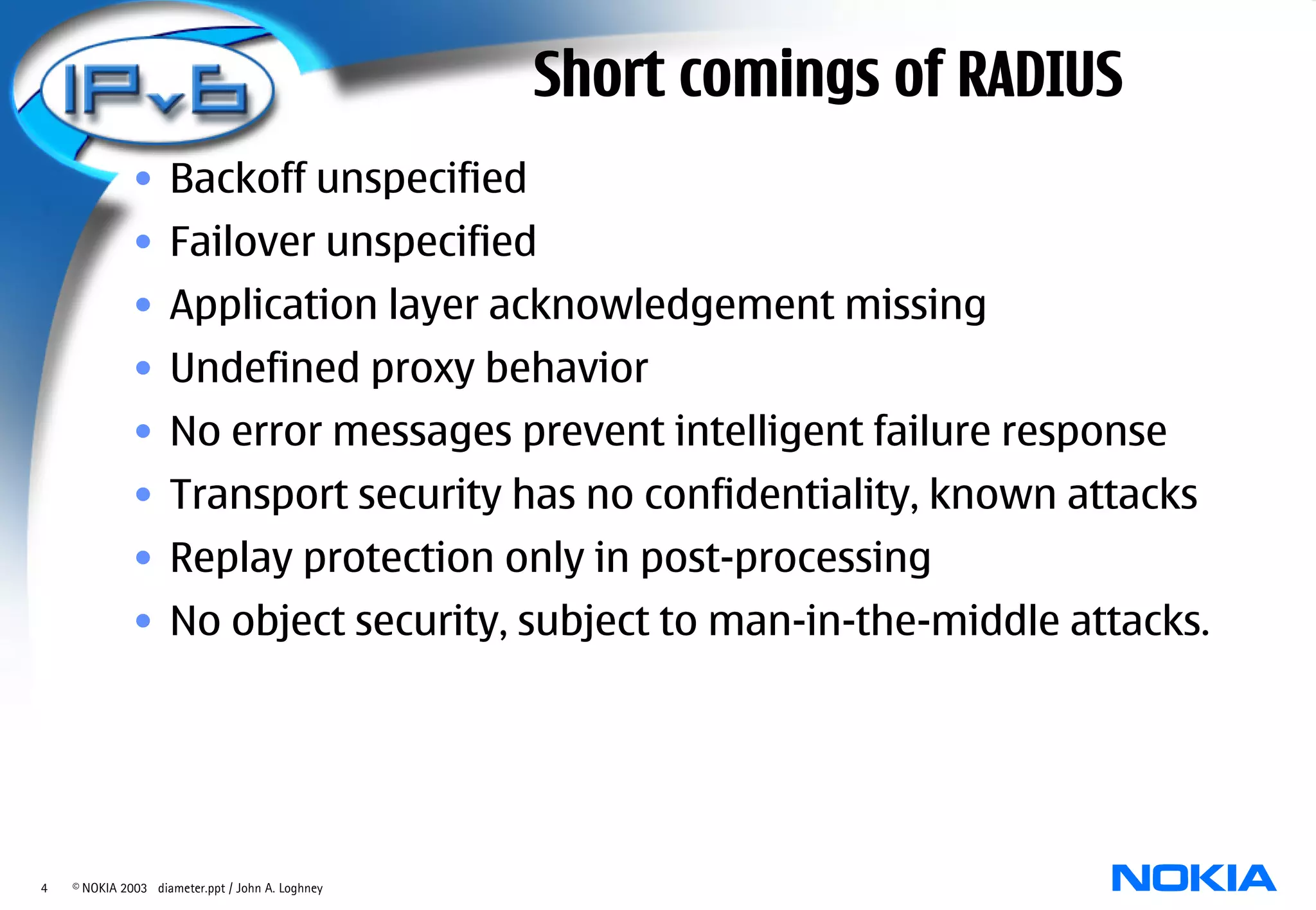 Short comings of RADIUS
              • Backoff unspecified
              • Failover unspecified
              • Application layer acknowledgement missing
              • Undefined proxy behavior
              • No error messages prevent intelligent failure response
              • Transport security has no confidentiality, known attacks
              • Replay protection only in post-processing
              • No object security, subject to man-in-the-middle attacks.




4   © NOKIA 2003 diameter.ppt / John A. Loghney
 