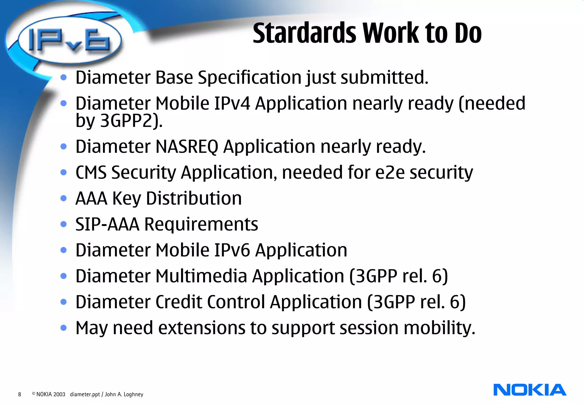 Stardards Work to Do
              • Diameter Base Specification just submitted.
              • Diameter Mobile IPv4 Application nearly ready (needed
                by 3GPP2).
              • Diameter NASREQ Application nearly ready.
              • CMS Security Application, needed for e2e security
              • AAA Key Distribution
              • SIP-AAA Requirements
              • Diameter Mobile IPv6 Application
              • Diameter Multimedia Application (3GPP rel. 6)
              • Diameter Credit Control Application (3GPP rel. 6)
              • May need extensions to support session mobility.


8   © NOKIA 2003 diameter.ppt / John A. Loghney
 