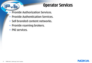 Operator Services
              • Provide Authorization Services.
              • Provide Authentication Services.
              • Sell branded content networks.
              • Provide roaming brokers.
              • PKI services.




14   © NOKIA 2003 diameter.ppt / John A. Loghney
 