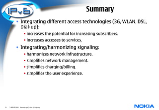 Summary
              • Integrating different access technologies (3G, WLAN, DSL,
                Dial-up):
                        • increases the potential for increasing subscribers.
                        • increases accesses to services.
              • Integrating/harmonizing signaling:
                        • harmonizes network infrastructure.
                        • simplifies network management.
                        • simplifies charging/billing.
                        • simplifies the user experience.




15   © NOKIA 2003 diameter.ppt / John A. Loghney
 