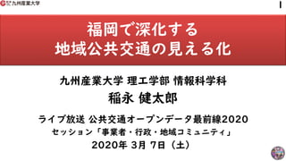 福岡で深化する
地域公共交通の見える化
九州産業大学 理工学部 情報科学科
稲永 健太郎
ライブ放送 公共交通オープンデータ最前線2020
セッション「事業者・行政・地域コミュニティ」
2020年 3月 7日（土）
1
 
