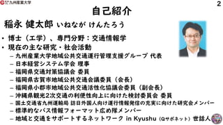 自己紹介
稲永 健太郎 いねなが けんたろう
• 博士（工学）、専門分野：交通情報学
• 現在の主な研究・社会活動
– 九州産業大学地域公共交通運行管理支援グループ 代表
– 日本経営システム学会 理事
– 福岡県交通対策協議会 委員
– 福岡...