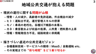 地域公共交通が抱える問題
• 現状の運行に関する問題が山積
– 情勢：人口減少、高齢者の免許返納、外出機会の減少
– ヒト：運転士不足、運行管理スキルの停滞
– モノ：車両の老朽化、各種ICT機器の未導入
– カネ：乗客数および収益の低滞、人件...