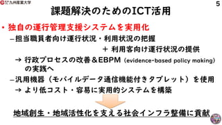 課題解決のためのICT活用
• 独自の運行管理支援システムを実用化
– 担当職員者向け運行状況・利用状況の把握
＋ 利用客向け運行状況の提供
→ 行政プロセスの改善＆EBPM（evidence-based policy making）
の実践へ
– 汎用機器（モバイルデータ通信機能付きタブレット）を使用
→ より低コスト・容易に実用的システムを構築
地域創生・地域活性化を支える社会インフラ整備に貢献
5
 