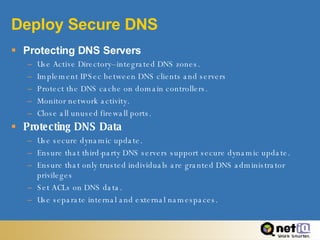 Deploy Secure DNS Protecting DNS Servers Use Active Directory–integrated DNS zones. Implement IPSec between DNS clients and servers Protect the DNS cache on domain controllers. Monitor network activity. Close all unused firewall ports. Protecting DNS Data Use secure dynamic update. Ensure that third-party DNS servers support secure dynamic update. Ensure that only trusted individuals are granted DNS administrator privileges Set ACLs on DNS data. Use separate internal and external namespaces. 