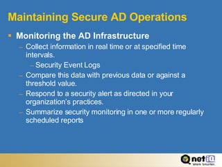 Maintaining Secure AD Operations Monitoring the AD Infrastructure Collect information in real time or at specified time intervals. Security Event Logs Compare this data with previous data or against a threshold value. Respond to a security alert as directed in your organization’s practices. Summarize security monitoring in one or more regularly scheduled reports 
