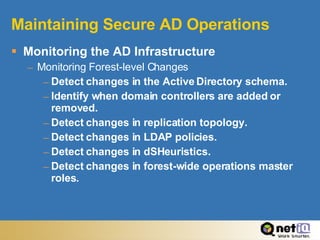 Maintaining Secure AD Operations Monitoring the AD Infrastructure Monitoring Forest-level Changes Detect changes in the Active Directory schema. Identify when domain controllers are added or removed. Detect changes in replication topology. Detect changes in LDAP policies. Detect changes in dSHeuristics. Detect changes in forest-wide operations master roles.  