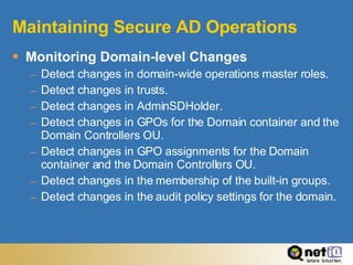 Maintaining Secure AD Operations Monitoring Domain-level Changes Detect changes in domain-wide operations master roles. Detect changes in trusts. Detect changes in AdminSDHolder. Detect changes in GPOs for the Domain container and the Domain Controllers OU. Detect changes in GPO assignments for the Domain container and the Domain Controllers OU. Detect changes in the membership of the built-in groups. Detect changes in the audit policy settings for the domain.  