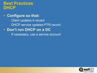 Best Practices  DHCP Configure so that: Client updates A record DHCP service updates PTR record Don’t run DHCP on a DC If necessary, use a service account 