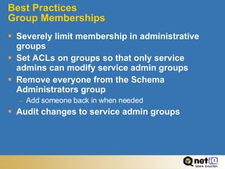 Best Practices Group Memberships Severely limit membership in administrative groups Set ACLs on groups so that only service admins can modify service admin groups Remove everyone from the Schema Administrators group Add someone back in when needed Audit changes to service admin groups 