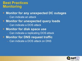 Best Practices Monitoring Monitor for any unexpected DC outages Can indicate an attack Monitor for unexpected query loads Can indicate a DOS attack Monitor for disk space use Can indicate a replicating DOS attack Monitor for DNS request traffic Can indicate a DOS attack on DNS 