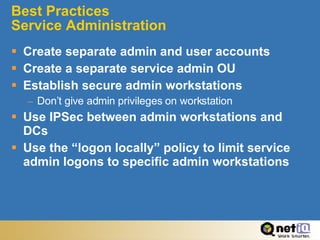 Best Practices  Service Administration Create separate admin and user accounts Create a separate service admin OU Establish secure admin workstations Don’t give admin privileges on workstation Use IPSec between admin workstations and DCs Use the “logon locally” policy to limit service admin logons to specific admin workstations 