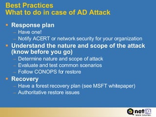 Best Practices What to do in case of AD Attack Response plan Have one! Notify ACERT or network security for your organization Understand the nature and scope of the attack (know before you go) Determine nature and scope of attack Evaluate and test common scenarios Follow CONOPS for restore Recovery Have a forest recovery plan (see MSFT whitepaper) Authoritative restore issues 
