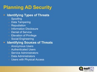 Planning AD Security Identifying Types of Threats Spoofing Data Tampering Repudiation Information Disclosure Denial of Service Elevation of Privilege Social Engineering Identifying Sources of Threats Anonymous Users Authenticated Users Service Administrators Data Administrators Users with Physical Access 