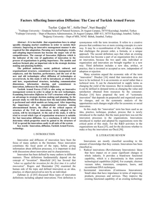 Factors Affecting Innovation Diffusion: The Case of Turkish Armed Forces
                                     Tayfun Çağan M.1, Atilla Oner2, Nuri Başoğlu3
      1
     Yeditepe University – Graduate School of Natural Sciences, 26 August Campus, 34755 Kayisdagi, Istanbul, Turkey
  2
   Yeditepe University – Dept of Business Administration, 26 August Campus, IIBF 413, 34755 Kayisdagi, Istanbul, Turkey
                            3
                              Boğaziçi University – Dept of MIS, 34342 Bebek, Istanbul, Turkey

     Abstract - It is inevitable that organizations have to adopt     synonymous with the term invention. It refers to a creative
speedily changing market conditions in order to sustain their         process that combines two or more existing concepts in a new
existence. Improving an innovative management manner is also          way. It may be a recombination of the old ideas, a scheme
required for this adaptation. Pursuing new technologies, trends,      that challenges the present order, a formula, or a unique
and adopting improvements has become the major rule of the
competitiveness. The concept of Innovation Diffusion which is
                                                                      approach. The second definition says that when an existing
the indicator of the rate of application of innovation to the         innovation has become a part of an organization this is also
process of organizations is getting importance. The models and        an innovation, because the two apart side, individual or
analyses formed, play an important role in the strategic decision     organization and innovation are brought together in a new
making and planning facilities.                                       way. Third definition includes a new idea, artifact, or
     The political authority, social, political, cultural, and        practice, that is invented or accepted as new, independent of
organizational structure, commitment of top management and            adoption or rejection.
employees, and the function, performance, and the cost of the              Many scientists argued the economic side of the term
new and old technologies affect diffusion of technologies at          “innovation”. Drucker [16] stated that innovation does not
several levels. In this study it will be introduced, at which level
and how, organizational structure, including communication
                                                                      have to be technical. It is an economic or social rather than a
dimensions, information sharing, and commitment to                    technical term. It can be characterized in supply terms as
innovations, influences the Innovation Diffusion.                     changing the yield of the resources. But in modern economy
     Turkish Armed Forces (TAF) is also using an innovative           it can be defined in demand terms as changing the value and
management system in order to adopt to the new technologies.          satisfaction obtained from resources by the consumer.
Examining Innovation Diffusion in TAF’s structure will provide        Drucker [16] have proposed the term of “systematic
an advantage in strategic decision making and planning. In the        innovation” that depends on purposeful and organized search
present study we will first discuss how the innovation diffusion      for changes, and on the systematic analysis of the
is performed and which models are being used. After inspecting        opportunities such changes might offer for economic or social
the importance of the organizational structure among
aforementioned factors, the effect of the critical aspects of
                                                                      innovation.
structure of the TAF on innovations, newly adopted to the                  In this study the “innovation” term has been used as an
system, will be investigated. At the end of the study, it will be     idea, practice, technique, product, process that is newly
tried to reveal which type of organization structures is suitable     introduced to the market. But the main point here was not the
for fast innovation diffusion. As a conclusion, it will be tried      innovation processes in the organizations. Innovations
determine which properties must be gained to the structure of         introduced to market and adopted by organizations were the
TAF to spread the innovations easily to all units of the system.      critical point of this study. For the R&D activities in the
     Key words: Innovation, diffusion, Turkish Armed Forces,          organizations see Kaya [35], and for the decisions whether to
technology.                                                           make or buy the innovations see Öncü [50].
                      I. INTRODUCTION                                                 II. LITERATURE REVIEW
     Innovation and diffusion of innovation have been the                  Innovations are mostly classified according to the
focus of many authors in the literature. Since innovation             amount of knowledge that they contain. Innovations has been
constitutes the focal point of the topic, before giving               classified as:
information about diffusion processes, it is important to deal        1. Radical innovations (Revolutionary Innovations): Ideas
with discussions about innovation and its characteristics.                  that have impact on or cause significant changes in
     Innovation has been defined by many authors in different               whole industry. It provides a brand-new functional
manners. These definitions fundamentally depend on the                      capability, which is a discontinuity in then current
concept of “invention”. Mansfield [41] has favored that                     technological capabilities [6][64]. For example; electron
“when we applied the invention for the first time it is called              vacuum tubes, transistors, computers, lasers, and
innovation”. Rogers and Shoemaker [54] examined the                         recombinant DNA techniques.
human side of the topic and defined innovation as an idea,            2. Incremental innovations (Continuous Innovations):
practice, or object perceived as new by an individual.                      Small ideas that have importance in terms of improving
     Zaltman et. al [65] discussed three types of innovation                products, processes and services. They improve the
definitions including adopted innovations. First definition is              existing functional capability of an existing technology
 