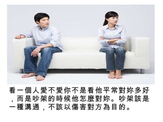 看一個人愛不愛你不是看他平常對妳多好，而是吵架的時候他怎麼對妳。吵架該是一種溝通，不該以傷害對方為目的。 