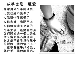 放手也是一種愛 最常用來分手的理由 : 我已經不愛你了 我對你沒感覺了 你太好，我配不上 你值得擁有更好的 分手之後，最痛苦的是如何開始過一個人的生活？當你傷心難過時，對方是不會看見你眼中的淚的，他的情已不在，更不會在乎妳掉淚，就放手…讓他離開吧。 