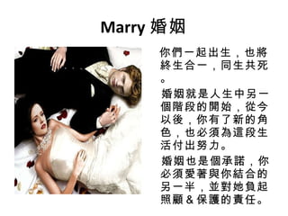 Marry 婚姻 你們一起出生，也將終生合一，同生共死。 婚姻就是人生中另一個階段的開始，從今以後，你有了新的角色，也必須為這段生活付出努力。 婚姻也是個承諾，你必須愛著與你結合的另一半，並對她負起照顧＆保護的責任。 