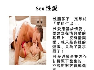 Sex 性愛 性關係不一定等於「愛的付出」。 性愛應基於情愛，要建立在情與愛的基礎上，沒有情與愛，就只是身體的遊戲，只為了需求罷了！ 性愛必須是雙方心甘情願下發生的，不該對對方造成傷害。 