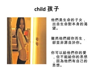 child 孩子 他們是生命的子女，出自生命對本身的渴望。 雖然他們經你而生，卻並非源自於你。 你可以給他們你的愛，但不能給你的思想，因為他們有自己的思想。 